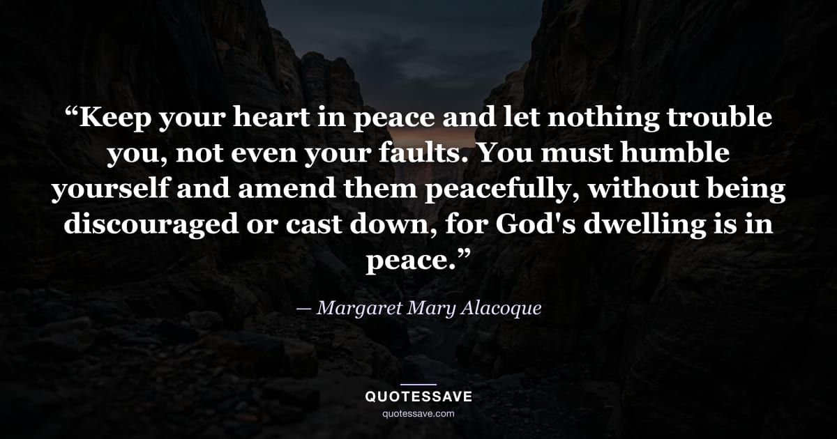 “Keep your heart in peace and let nothing trouble you, not even your faults. You must humble yourself and amend them peacefully, without being discouraged or cast down, for God's dwelling is in peace.” — Margaret Mary Alacoque