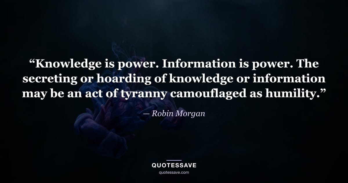 “Knowledge is power. Information is power. The secreting or hoarding of knowledge or information may be an act of tyranny camouflaged as humility.” — Robin Morgan