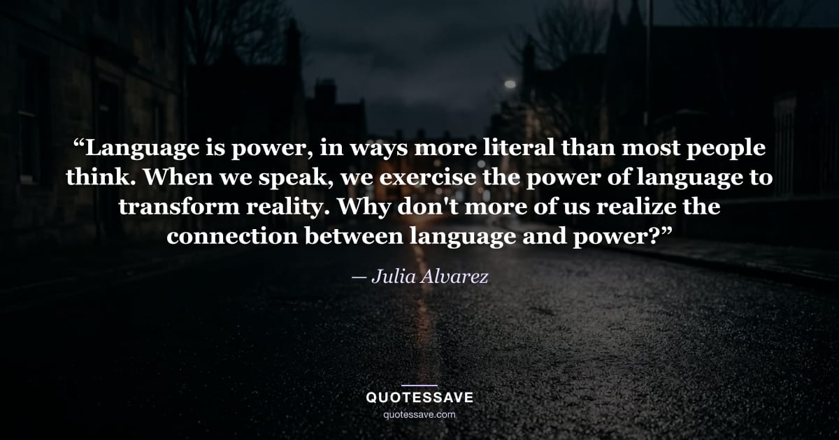 “Language is power, in ways more literal than most people think. When we speak, we exercise the power of language to transform reality. Why don't more of us realize the connection between language and power?” — Julia Alvarez