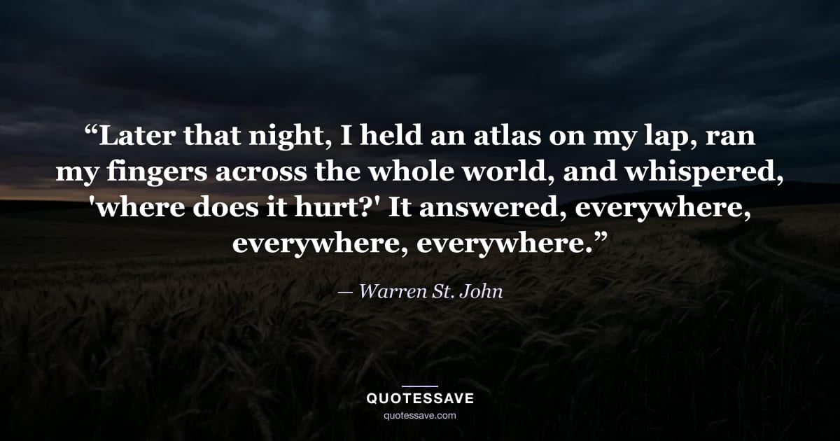 “Later that night, I held an atlas on my lap, ran my fingers across the whole world, and whispered, 'where does it hurt?' It answered, everywhere, everywhere, everywhere.” — Warren St. John