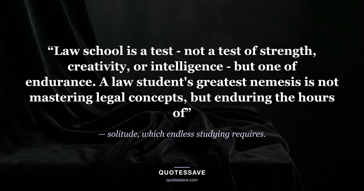“Law school is a test - not a test of strength, creativity, or intelligence - but one of endurance. A law student's greatest nemesis is not mastering legal concepts, but enduring the hours of” — solitude, which endless studying requires.