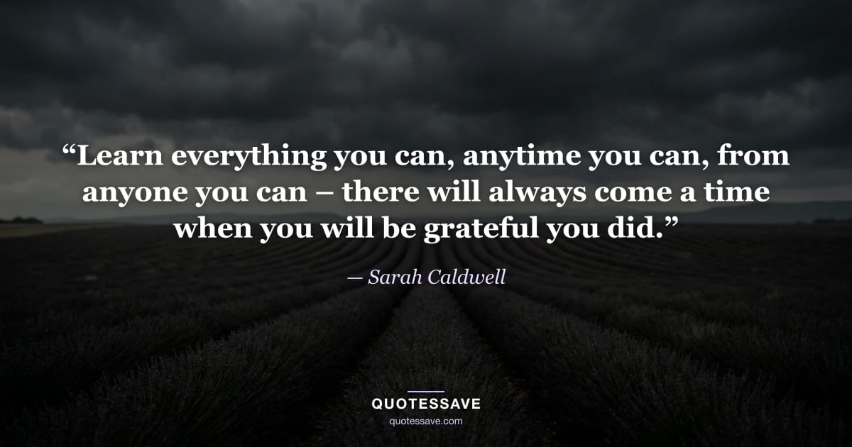 “Learn everything you can, anytime you can, from anyone you can – there will always come a time when you will be grateful you did.” — Sarah Caldwell