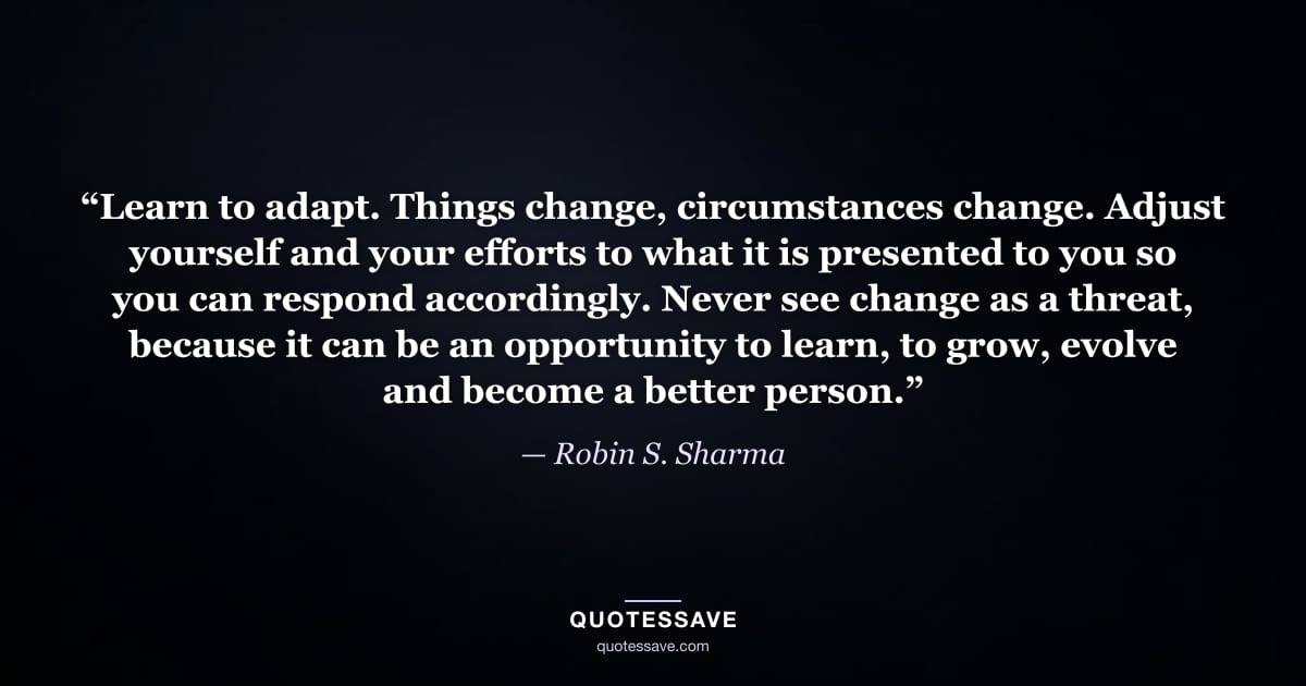 “Learn to adapt. Things change, circumstances change. Adjust yourself and your efforts to what it is presented to you so you can respond accordingly. Never see change as a threat, because it can be an opportunity to learn, to grow, evolve and become a better person.” — Robin S. Sharma