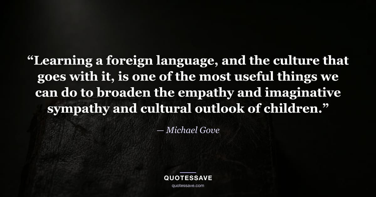 “Learning a foreign language, and the culture that goes with it, is one of the most useful things we can do to broaden the empathy and imaginative sympathy and cultural outlook of children.” — Michael Gove