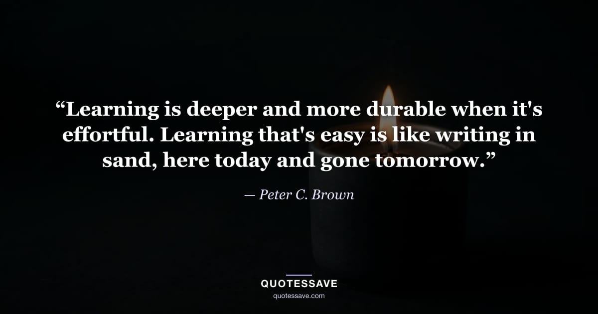 “Learning is deeper and more durable when it's effortful. Learning that's easy is like writing in sand, here today and gone tomorrow.” — Peter C. Brown