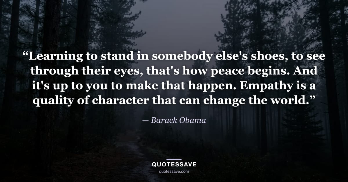 “Learning to stand in somebody else's shoes, to see through their eyes, that's how peace begins. And it's up to you to make that happen. Empathy is a quality of character that can change the world.” — Barack Obama