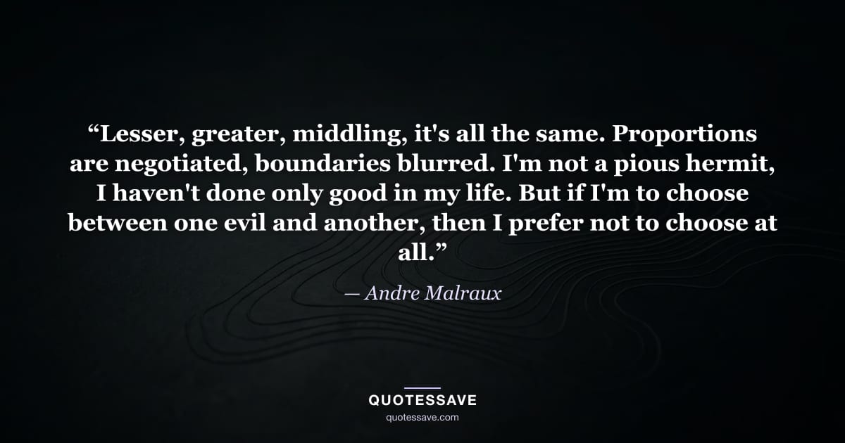 “Lesser, greater, middling, it's all the same. Proportions are negotiated, boundaries blurred. I'm not a pious hermit, I haven't done only good in my life. But if I'm to choose between one evil and another, then I prefer not to choose at all.” — Andre Malraux