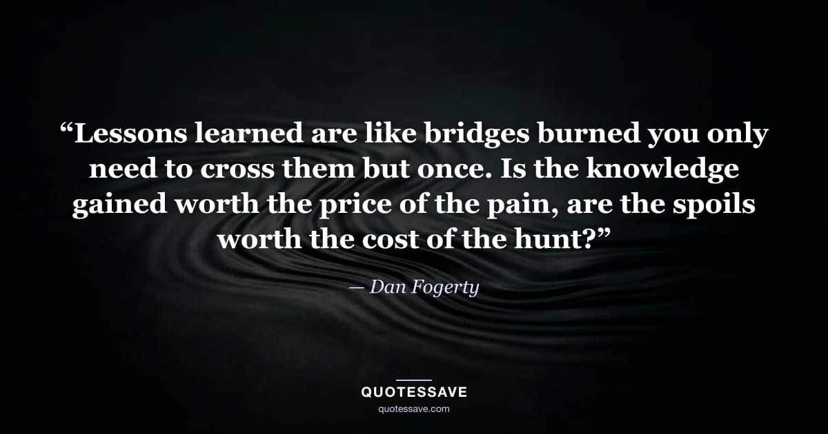 “Lessons learned are like bridges burned you only need to cross them but once. Is the knowledge gained worth the price of the pain, are the spoils worth the cost of the hunt?” — Dan Fogerty