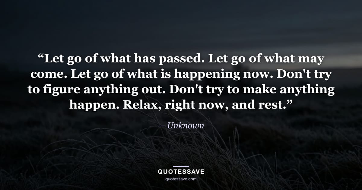 “Let go of what has passed. Let go of what may come. Let go of what is happening now. Don't try to figure anything out. Don't try to make anything happen. Relax, right now, and rest.” — Unknown