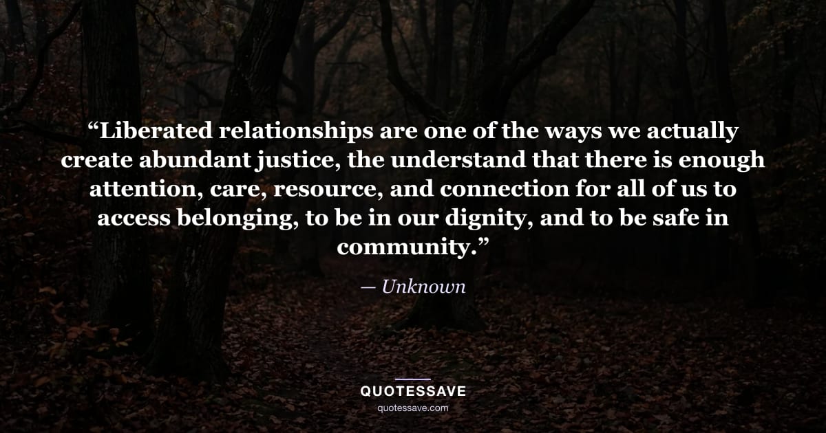 “Liberated relationships are one of the ways we actually create abundant justice, the understand that there is enough attention, care, resource, and connection for all of us to access belonging, to be in our dignity, and to be safe in community.” — Unknown