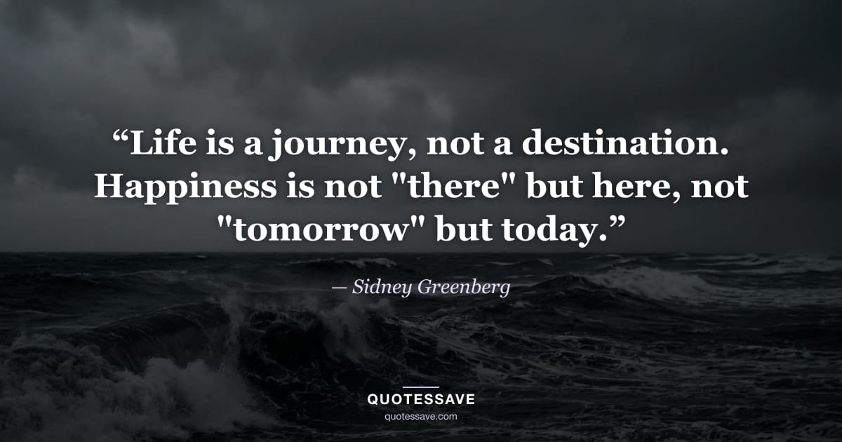 “Life is a journey, not a destination. Happiness is not "there" but here, not "tomorrow" but today.” — Sidney Greenberg