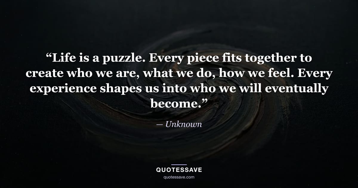 “Life is a puzzle. Every piece fits together to create who we are, what we do, how we feel. Every experience shapes us into who we will eventually become.” — Unknown