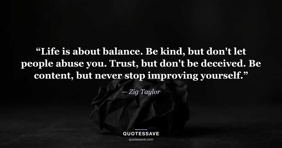 “Life is about balance. Be kind, but don't let people abuse you. Trust, but don't be deceived. Be content, but never stop improving yourself.” — Zig Taylor
