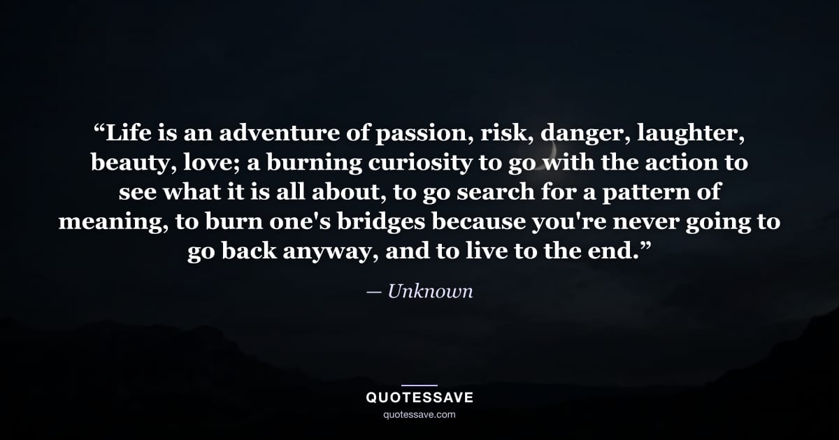 “Life is an adventure of passion, risk, danger, laughter, beauty, love; a burning curiosity to go with the action to see what it is all about, to go search for a pattern of meaning, to burn one's bridges because you're never going to go back anyway, and to live to the end.” — Unknown