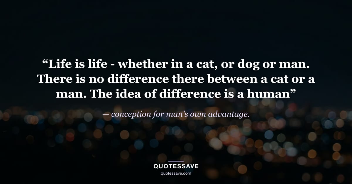 “Life is life - whether in a cat, or dog or man. There is no difference there between a cat or a man. The idea of difference is a human” — conception for man's own advantage.