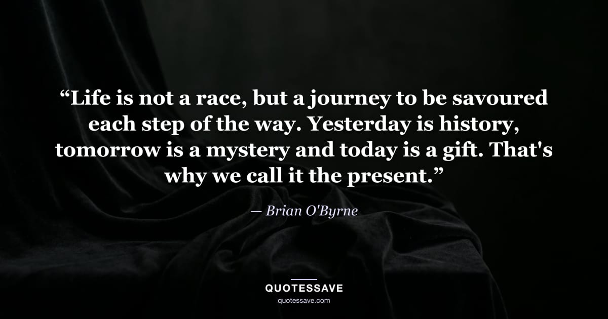 “Life is not a race, but a journey to be savoured each step of the way. Yesterday is history, tomorrow is a mystery and today is a gift. That's why we call it the present.” — Brian O'Byrne
