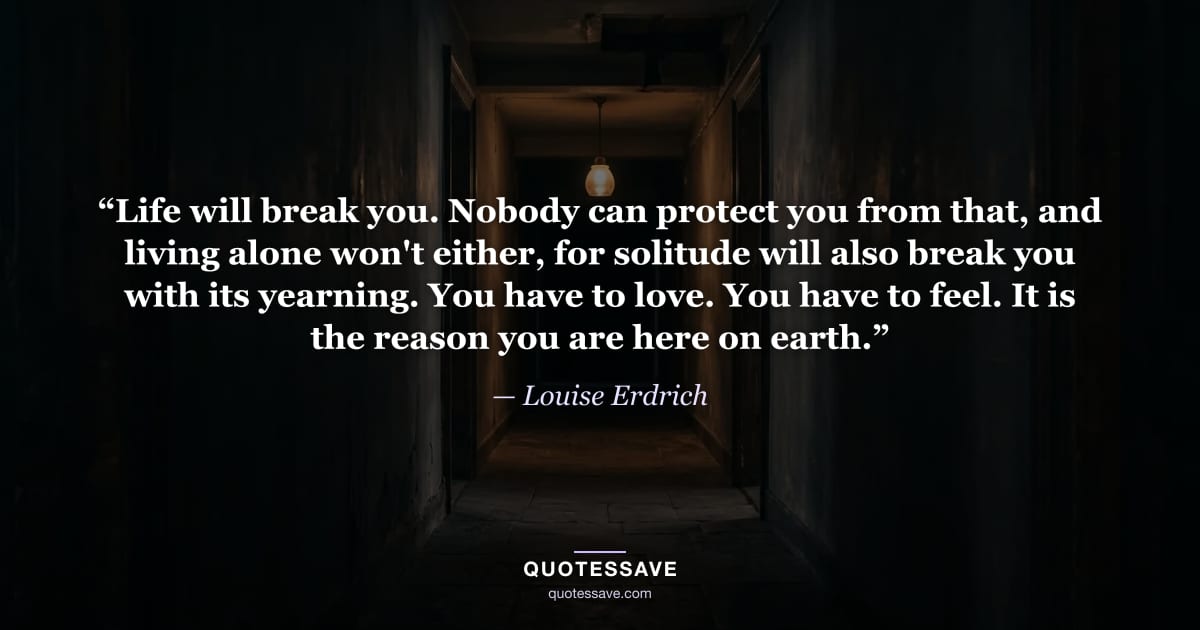 “Life will break you. Nobody can protect you from that, and living alone won't either, for solitude will also break you with its yearning. You have to love. You have to feel. It is the reason you are here on earth.” — Louise Erdrich