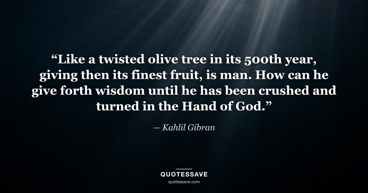 “Like a twisted olive tree in its 500th year, giving then its finest fruit, is man. How can he give forth wisdom until he has been crushed and turned in the Hand of God.” — Kahlil Gibran