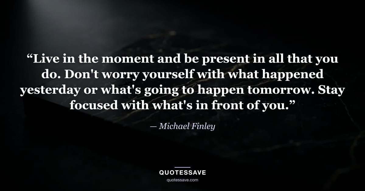 “Live in the moment and be present in all that you do. Don't worry yourself with what happened yesterday or what's going to happen tomorrow. Stay focused with what's in front of you.” — Michael Finley