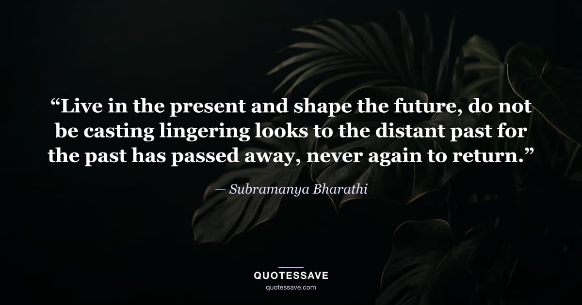 “Live in the present and shape the future, do not be casting lingering looks to the distant past for the past has passed away, never again to return.” — Subramanya Bharathi