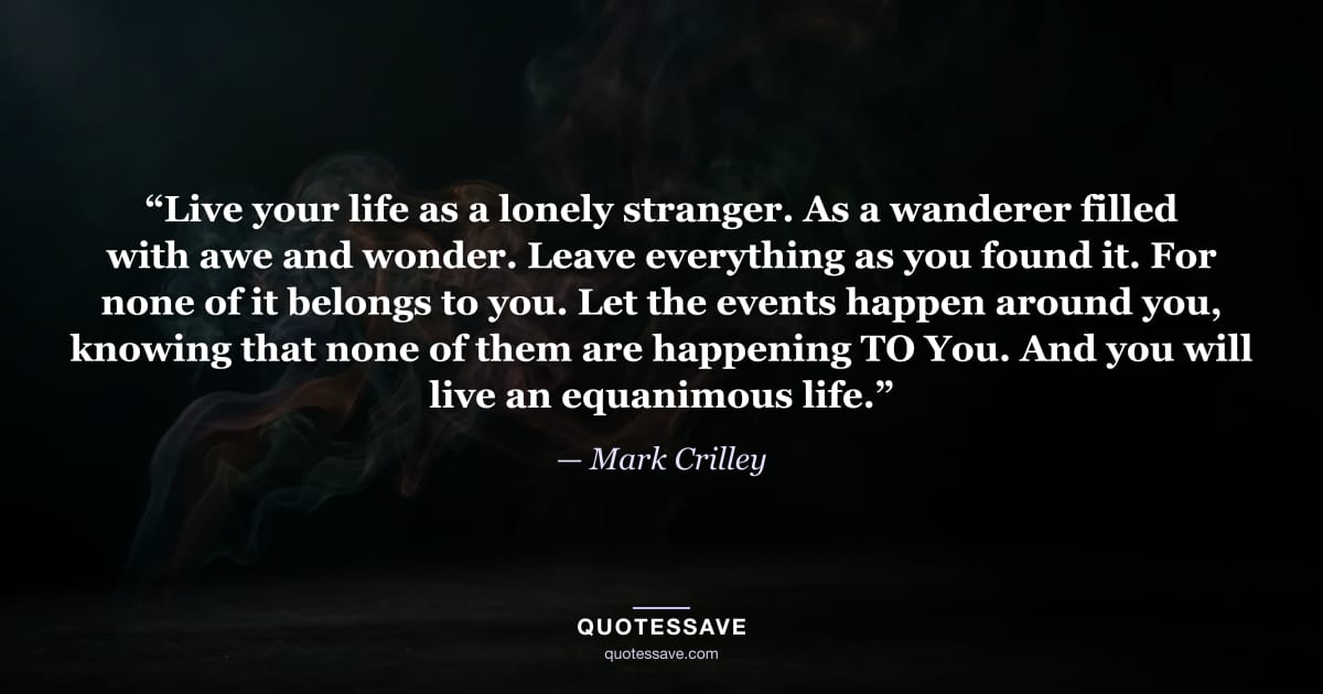 “Live your life as a lonely stranger. As a wanderer filled with awe and wonder. Leave everything as you found it. For none of it belongs to you. Let the events happen around you, knowing that none of them are happening TO You. And you will live an equanimous life.” — Mark Crilley