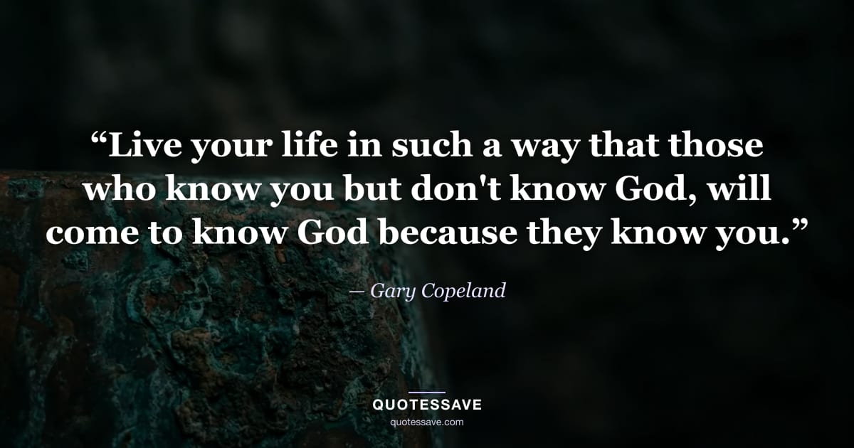 “Live your life in such a way that those who know you but don't know God, will come to know God because they know you.” — Gary Copeland