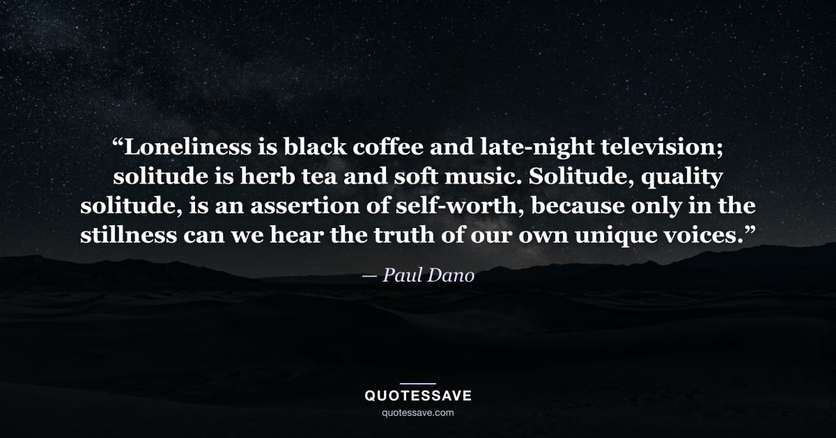 “Loneliness is black coffee and late-night television; solitude is herb tea and soft music. Solitude, quality solitude, is an assertion of self-worth, because only in the stillness can we hear the truth of our own unique voices.” — Paul Dano