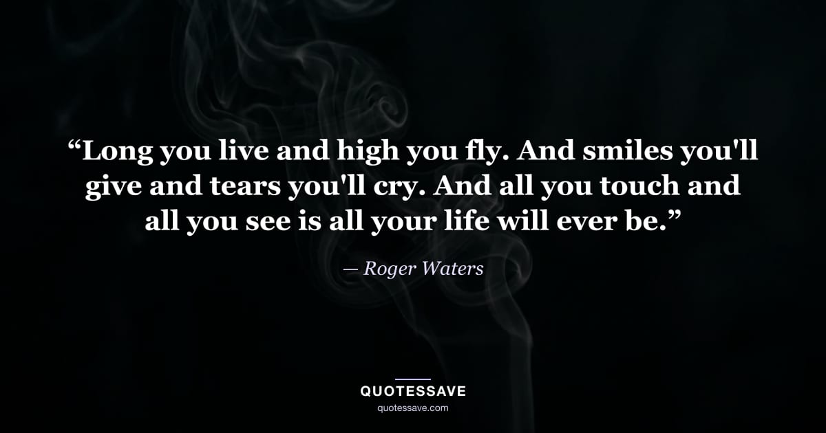 “Long you live and high you fly. And smiles you'll give and tears you'll cry. And all you touch and all you see is all your life will ever be.” — Roger Waters
