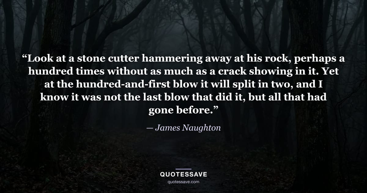“Look at a stone cutter hammering away at his rock, perhaps a hundred times without as much as a crack showing in it. Yet at the hundred-and-first blow it will split in two, and I know it was not the last blow that did it, but all that had gone before.” — James Naughton