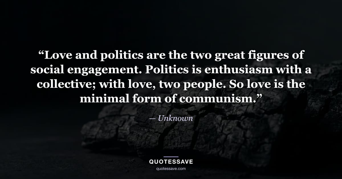 “Love and politics are the two great figures of social engagement. Politics is enthusiasm with a collective; with love, two people. So love is the minimal form of communism.” — Unknown