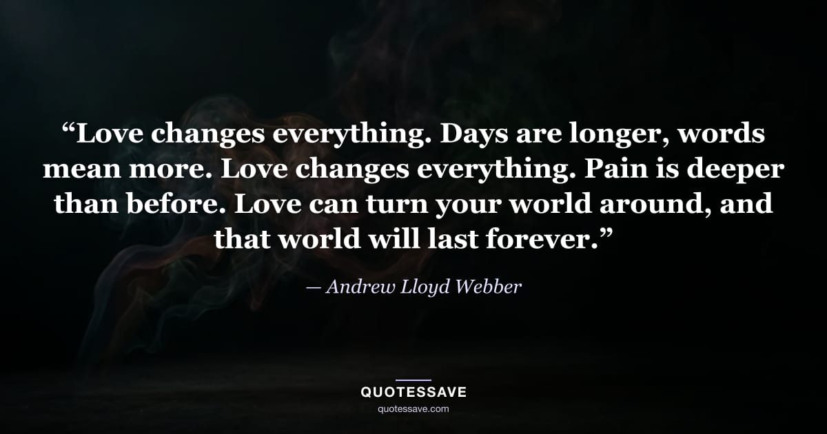 “Love changes everything. Days are longer, words mean more. Love changes everything. Pain is deeper than before. Love can turn your world around, and that world will last forever.” — Andrew Lloyd Webber