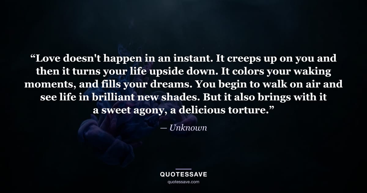 “Love doesn't happen in an instant. It creeps up on you and then it turns your life upside down. It colors your waking moments, and fills your dreams. You begin to walk on air and see life in brilliant new shades. But it also brings with it a sweet agony, a delicious torture.” — Unknown