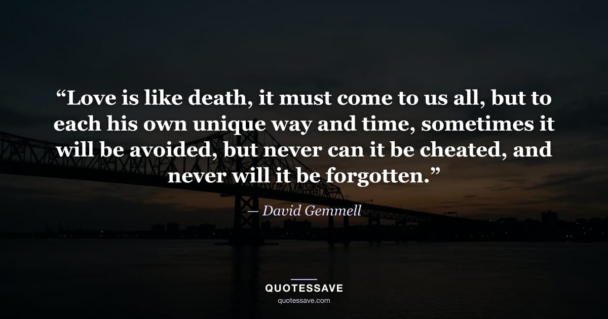 “Love is like death, it must come to us all, but to each his own unique way and time, sometimes it will be avoided, but never can it be cheated, and never will it be forgotten.” — David Gemmell