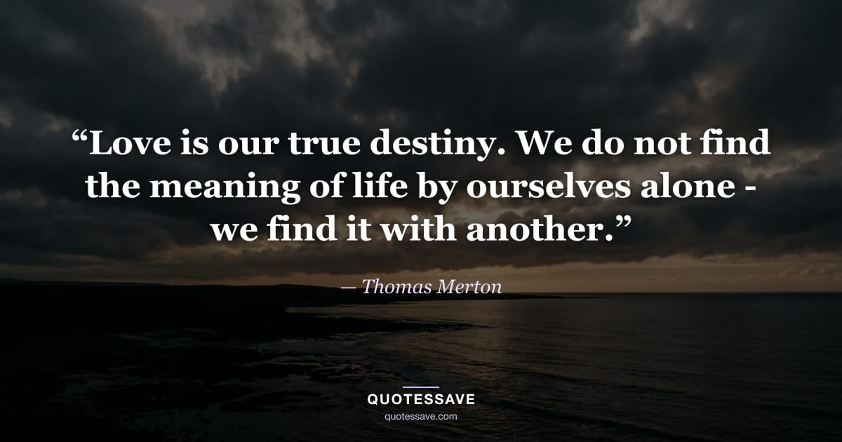 “Love is our true destiny. We do not find the meaning of life by ourselves alone - we find it with another.” — Thomas Merton