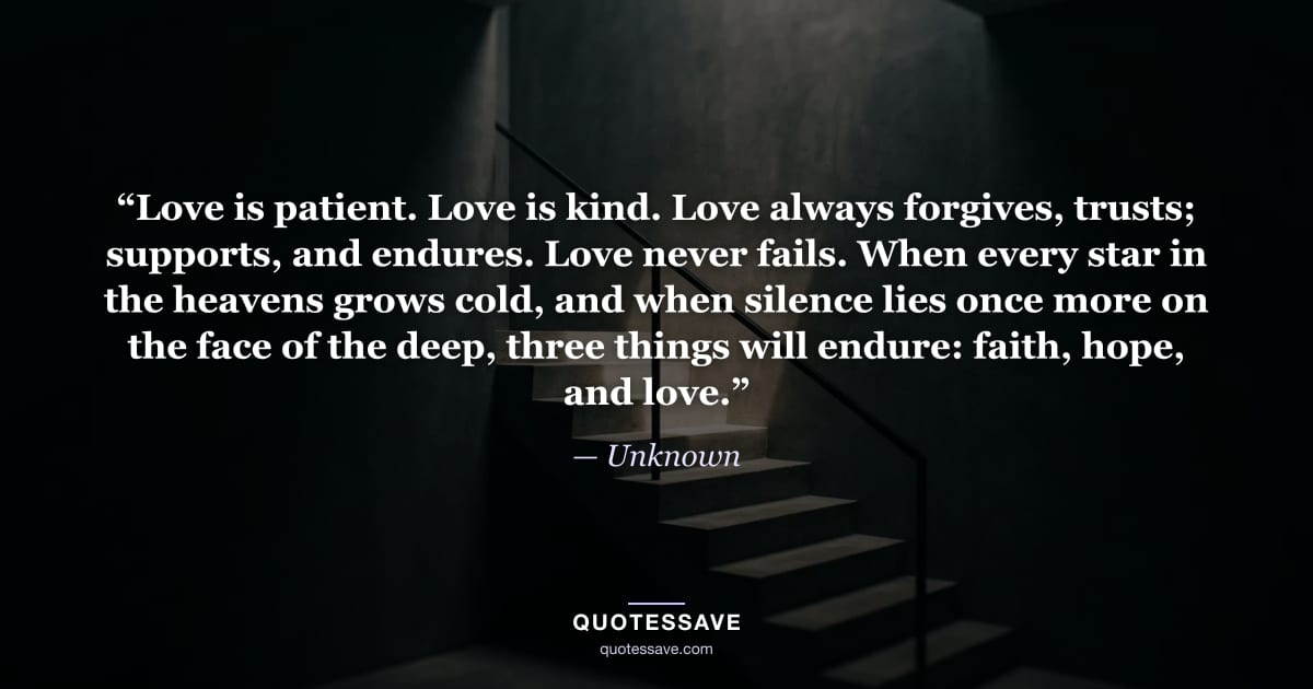 “Love is patient. Love is kind. Love always forgives, trusts; supports, and endures. Love never fails. When every star in the heavens grows cold, and when silence lies once more on the face of the deep, three things will endure: faith, hope, and love.” — Unknown