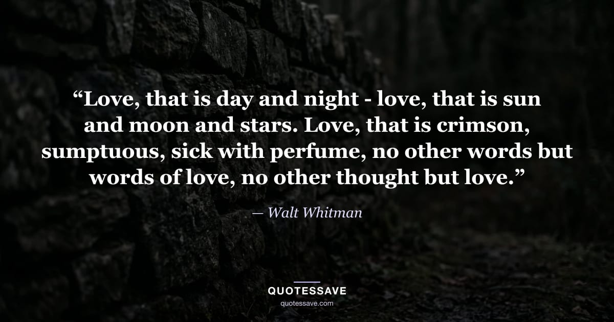 “Love, that is day and night - love, that is sun and moon and stars. Love, that is crimson, sumptuous, sick with perfume, no other words but words of love, no other thought but love.” — Walt Whitman