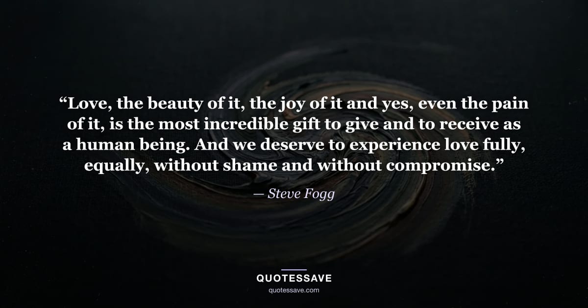 “Love, the beauty of it, the joy of it and yes, even the pain of it, is the most incredible gift to give and to receive as a human being. And we deserve to experience love fully, equally, without shame and without compromise.” — Steve Fogg