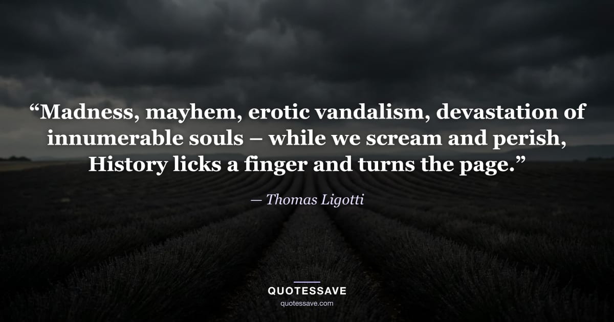 “Madness, mayhem, erotic vandalism, devastation of innumerable souls – while we scream and perish, History licks a finger and turns the page.” — Thomas Ligotti