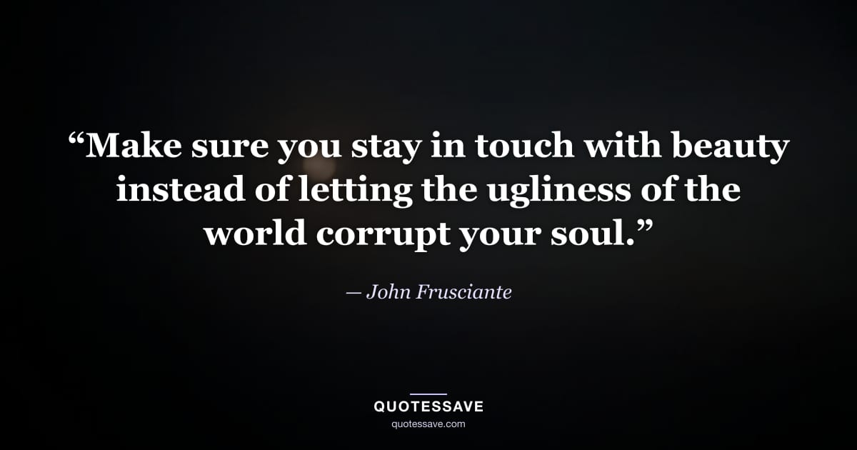 “Make sure you stay in touch with beauty instead of letting the ugliness of the world corrupt your soul.” — John Frusciante