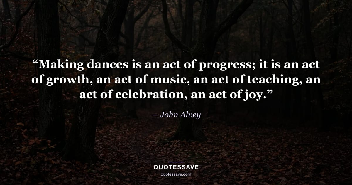 “Making dances is an act of progress; it is an act of growth, an act of music, an act of teaching, an act of celebration, an act of joy.” — John Alvey