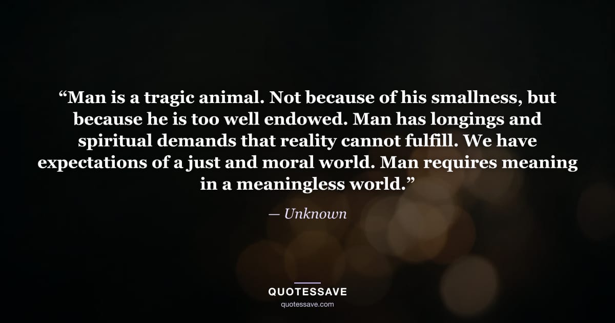 “Man is a tragic animal. Not because of his smallness, but because he is too well endowed. Man has longings and spiritual demands that reality cannot fulfill. We have expectations of a just and moral world. Man requires meaning in a meaningless world.” — Unknown