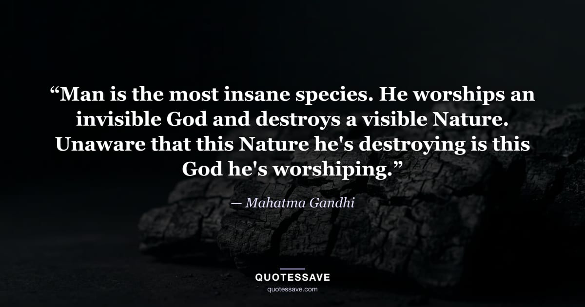 “Man is the most insane species. He worships an invisible God and destroys a visible Nature. Unaware that this Nature he's destroying is this God he's worshiping.” — Mahatma Gandhi