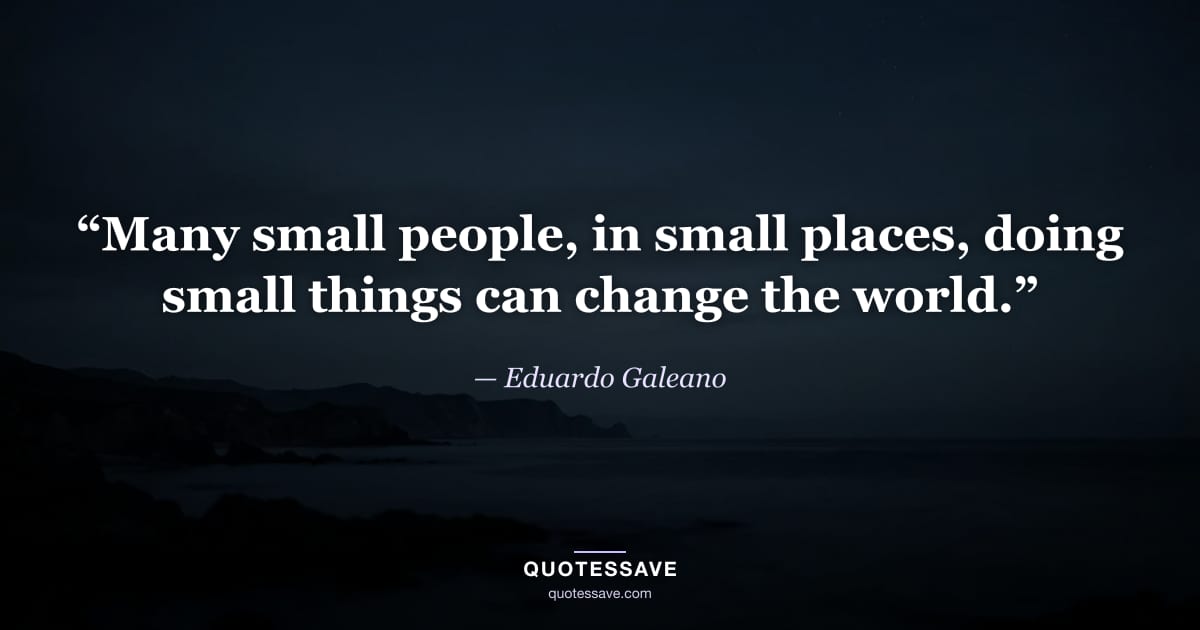 “Many small people, in small places, doing small things can change the world.” — Eduardo Galeano