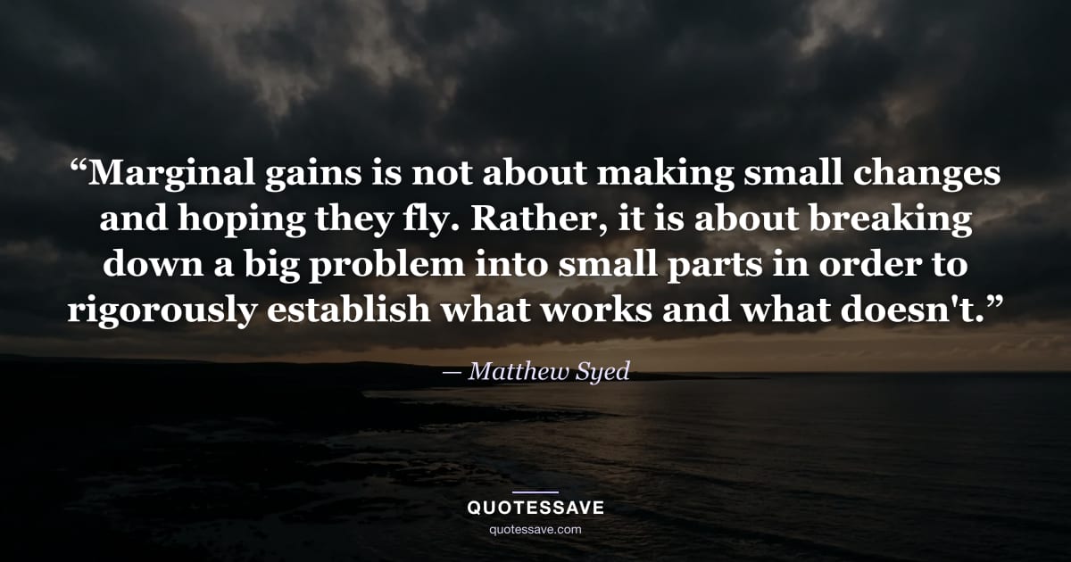 “Marginal gains is not about making small changes and hoping they fly. Rather, it is about breaking down a big problem into small parts in order to rigorously establish what works and what doesn't.” — Matthew Syed