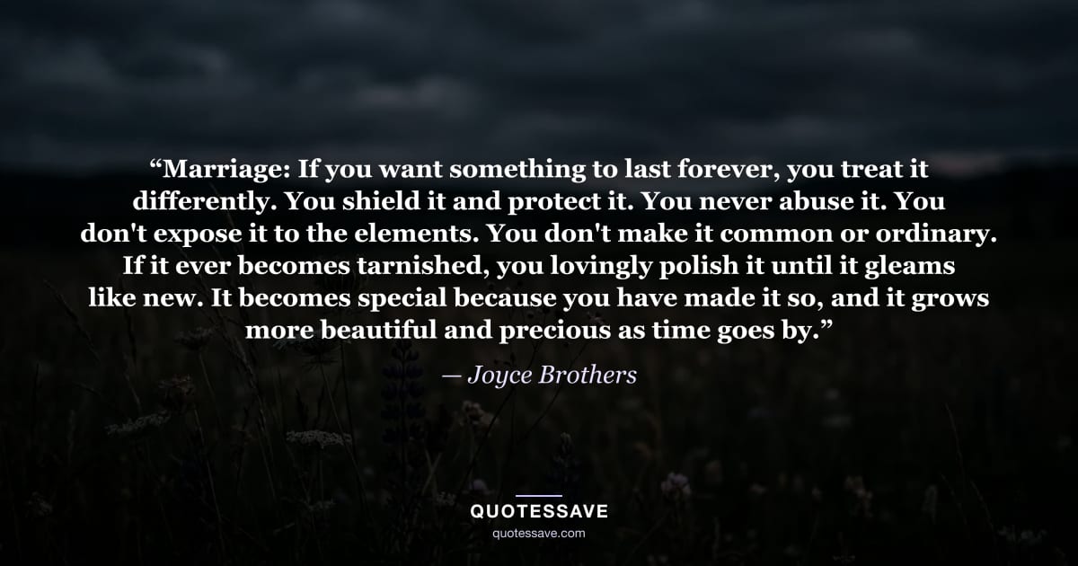 “Marriage: If you want something to last forever, you treat it differently. You shield it and protect it. You never abuse it. You don't expose it to the elements. You don't make it common or ordinary. If it ever becomes tarnished, you lovingly polish it until it gleams like new. It becomes special because you have made it so, and it grows more beautiful and precious as time goes by.” — Joyce Brothers