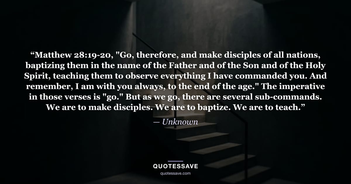 “Matthew 28:19-20, "Go, therefore, and make disciples of all nations, baptizing them in the name of the Father and of the Son and of the Holy Spirit, teaching them to observe everything I have commanded you. And remember, I am with you always, to the end of the age." The imperative in those verses is "go." But as we go, there are several sub-commands. We are to make disciples. We are to baptize. We are to teach.” — Unknown