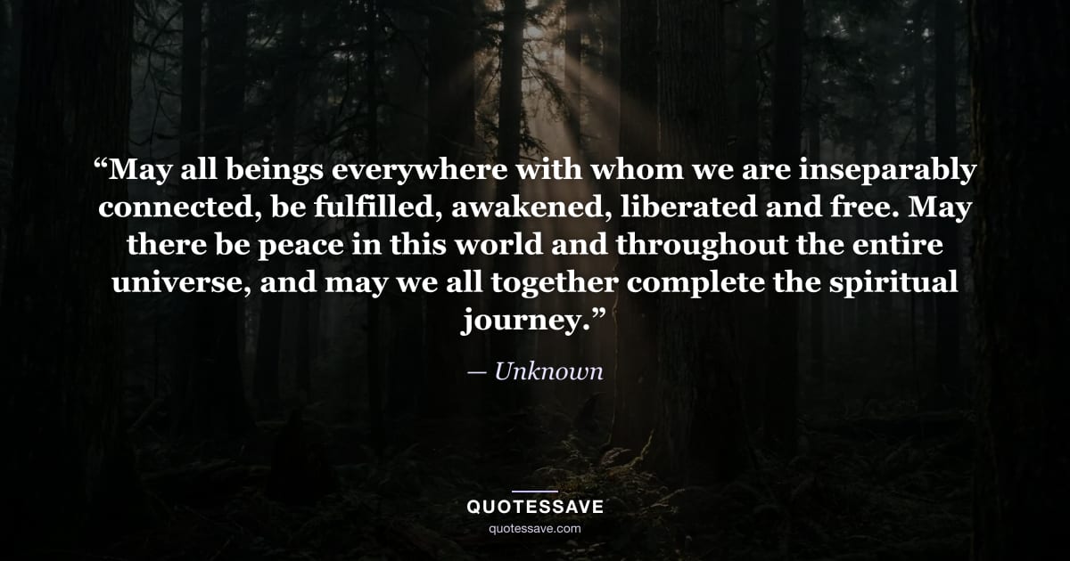 “May all beings everywhere with whom we are inseparably connected, be fulfilled, awakened, liberated and free. May there be peace in this world and throughout the entire universe, and may we all together complete the spiritual journey.” — Unknown