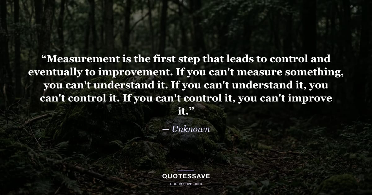 “Measurement is the first step that leads to control and eventually to improvement. If you can't measure something, you can't understand it. If you can't understand it, you can't control it. If you can't control it, you can't improve it.” — Unknown