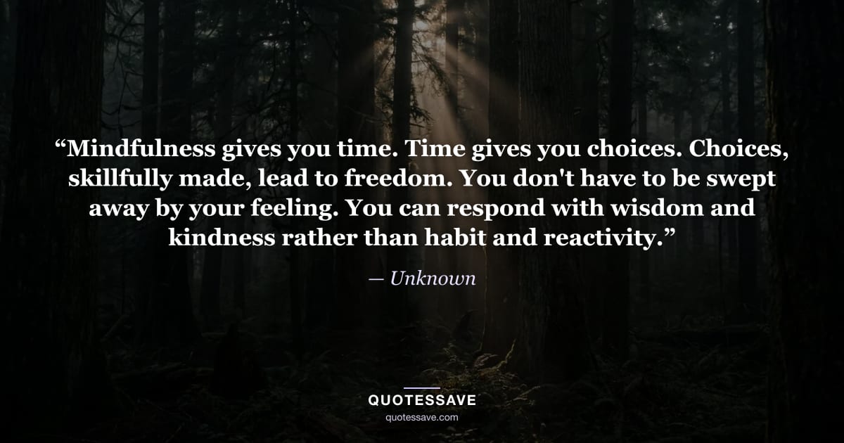 “Mindfulness gives you time. Time gives you choices. Choices, skillfully made, lead to freedom. You don't have to be swept away by your feeling. You can respond with wisdom and kindness rather than habit and reactivity.” — Unknown