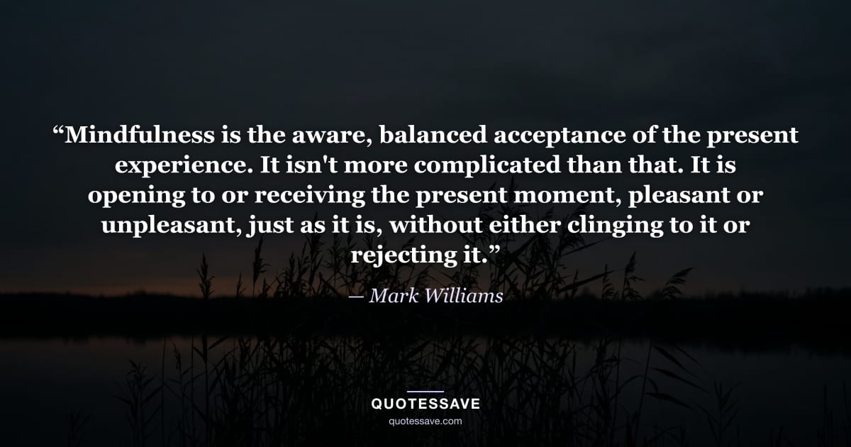“Mindfulness is the aware, balanced acceptance of the present experience. It isn't more complicated than that. It is opening to or receiving the present moment, pleasant or unpleasant, just as it is, without either clinging to it or rejecting it.” — Mark Williams
